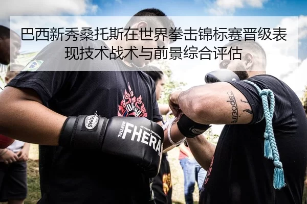 巴西新秀桑托斯在世界拳击锦标赛晋级表现技术战术与前景综合评估